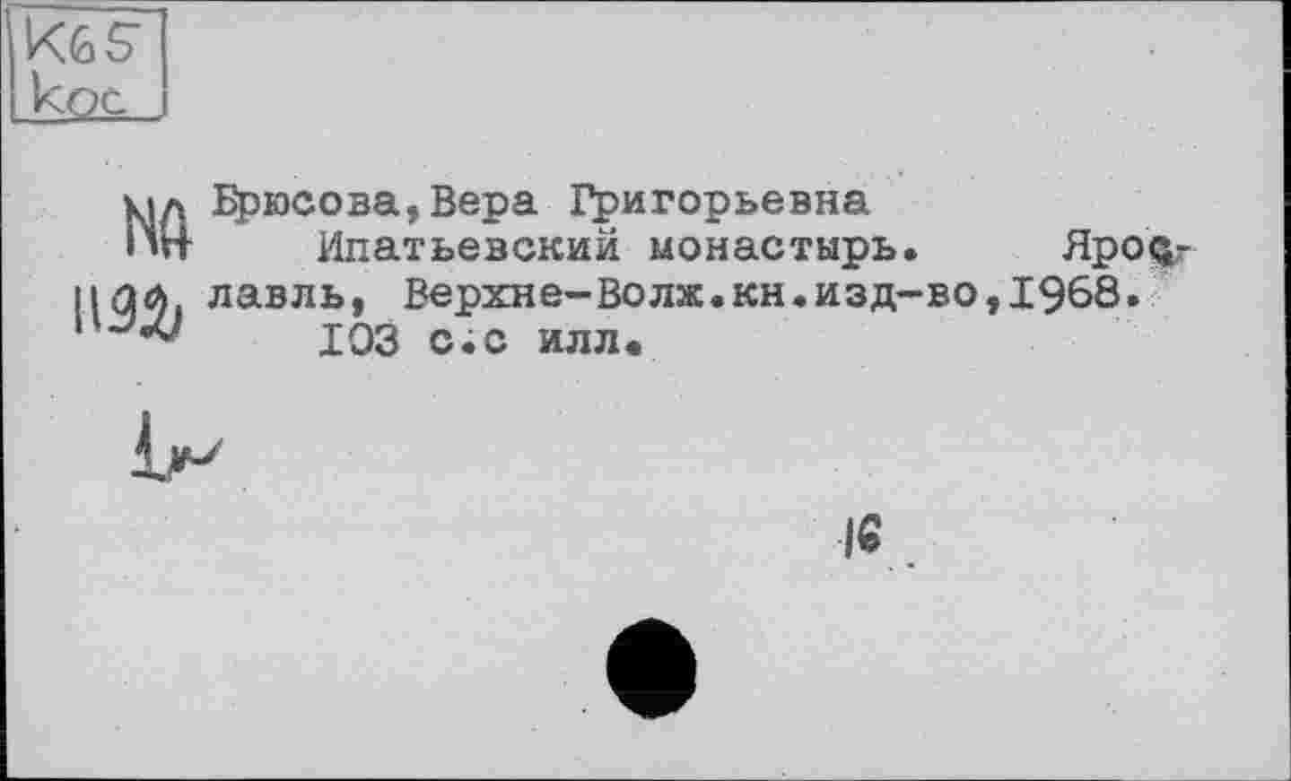 ﻿KGS’ кос
№ 1192?
Брюсова,Вера Григорьевна
Ипатьевский монастырь. Яро$г лавль, Верхне-Волж.кн.изд-во,1968.
103 с.с илл.

I«